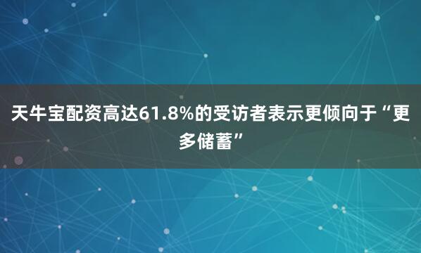 天牛宝配资高达61.8%的受访者表示更倾向于“更多储蓄”