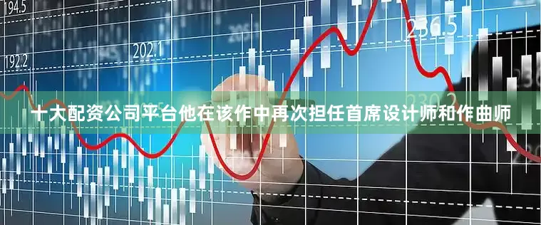 十大配资公司平台他在该作中再次担任首席设计师和作曲师