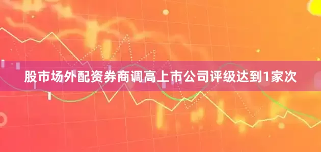 股市场外配资券商调高上市公司评级达到1家次