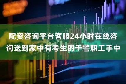 配资咨询平台客服24小时在线咨询送到家中有考生的干警职工手中