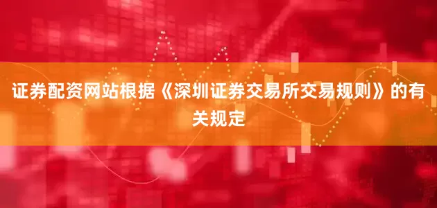 证券配资网站根据《深圳证券交易所交易规则》的有关规定