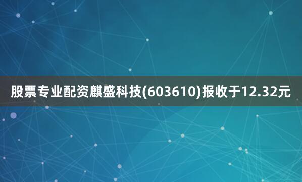 股票专业配资麒盛科技(603610)报收于12.32元