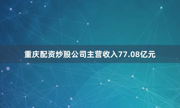 重庆配资炒股公司主营收入77.08亿元