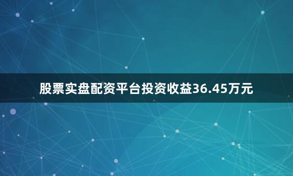 股票实盘配资平台投资收益36.45万元