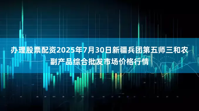 办理股票配资2025年7月30日新疆兵团第五师三和农副产品综合批发市场价格行情