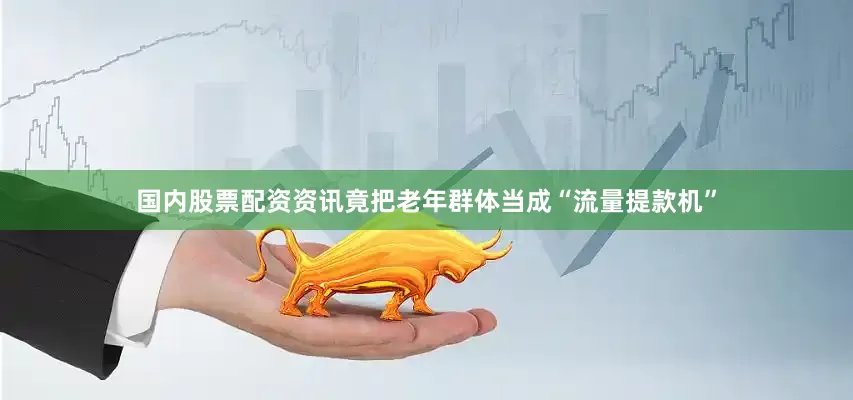 国内股票配资资讯竟把老年群体当成“流量提款机”