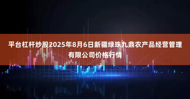平台杠杆炒股2025年8月6日新疆绿珠九鼎农产品经营管理有限公司价格行情