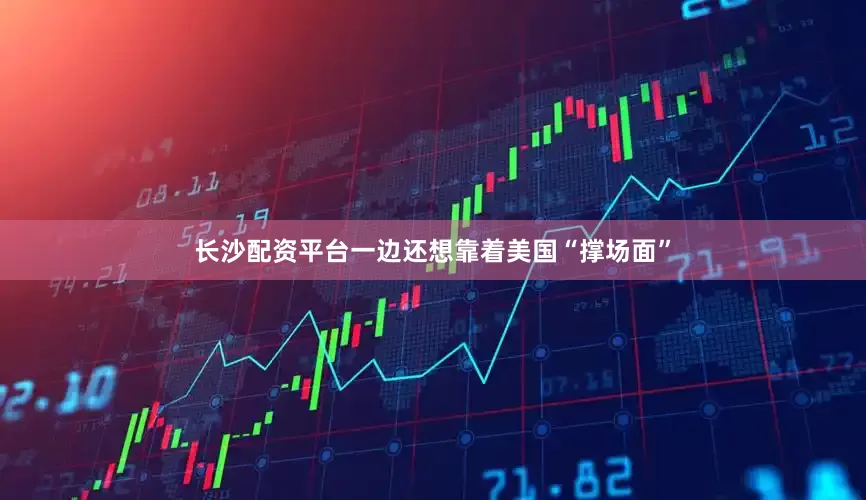 长沙配资平台一边还想靠着美国“撑场面”