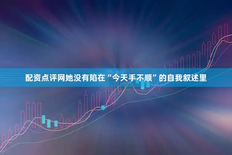 配资点评网她没有陷在“今天手不顺”的自我叙述里