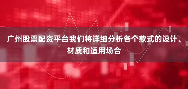 广州股票配资平台我们将详细分析各个款式的设计、材质和适用场合
