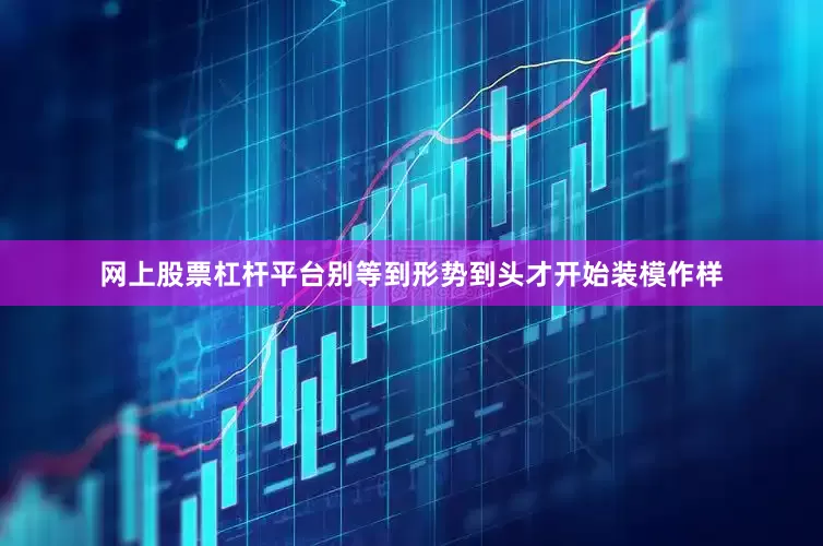 网上股票杠杆平台别等到形势到头才开始装模作样