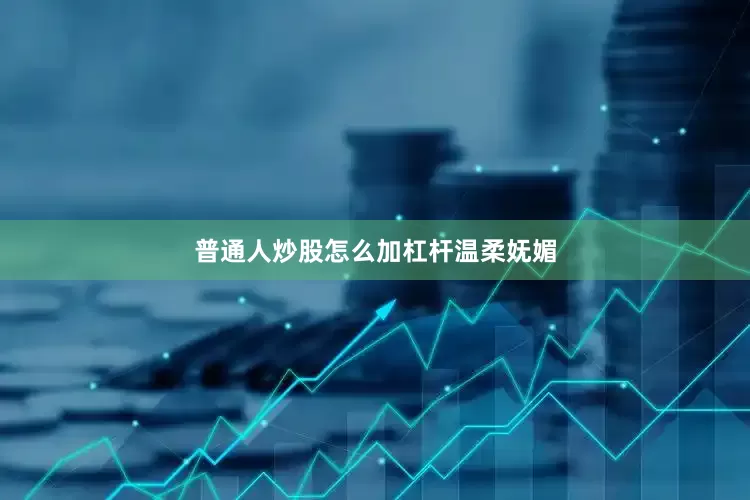 普通人炒股怎么加杠杆温柔妩媚