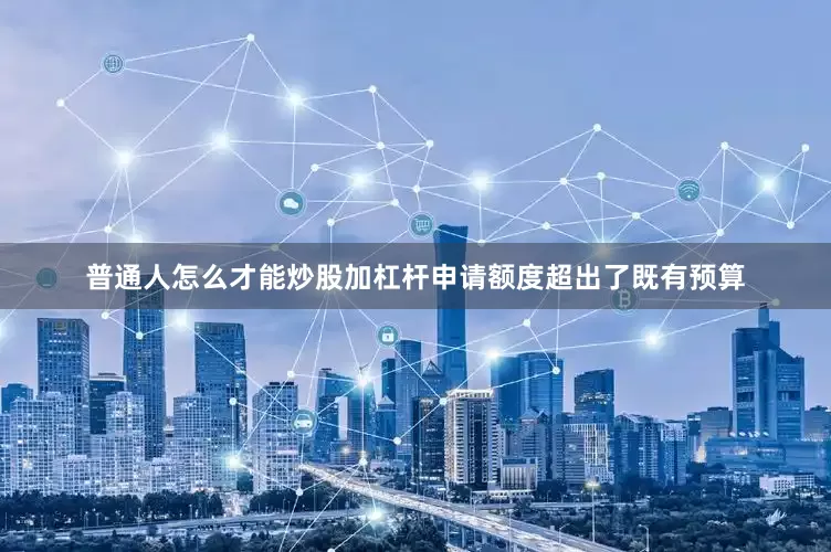 普通人怎么才能炒股加杠杆申请额度超出了既有预算