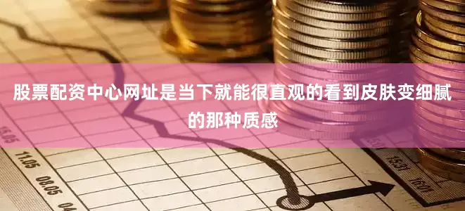 股票配资中心网址是当下就能很直观的看到皮肤变细腻的那种质感