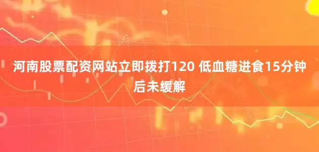 河南股票配资网站立即拨打120 低血糖进食15分钟后未缓解
